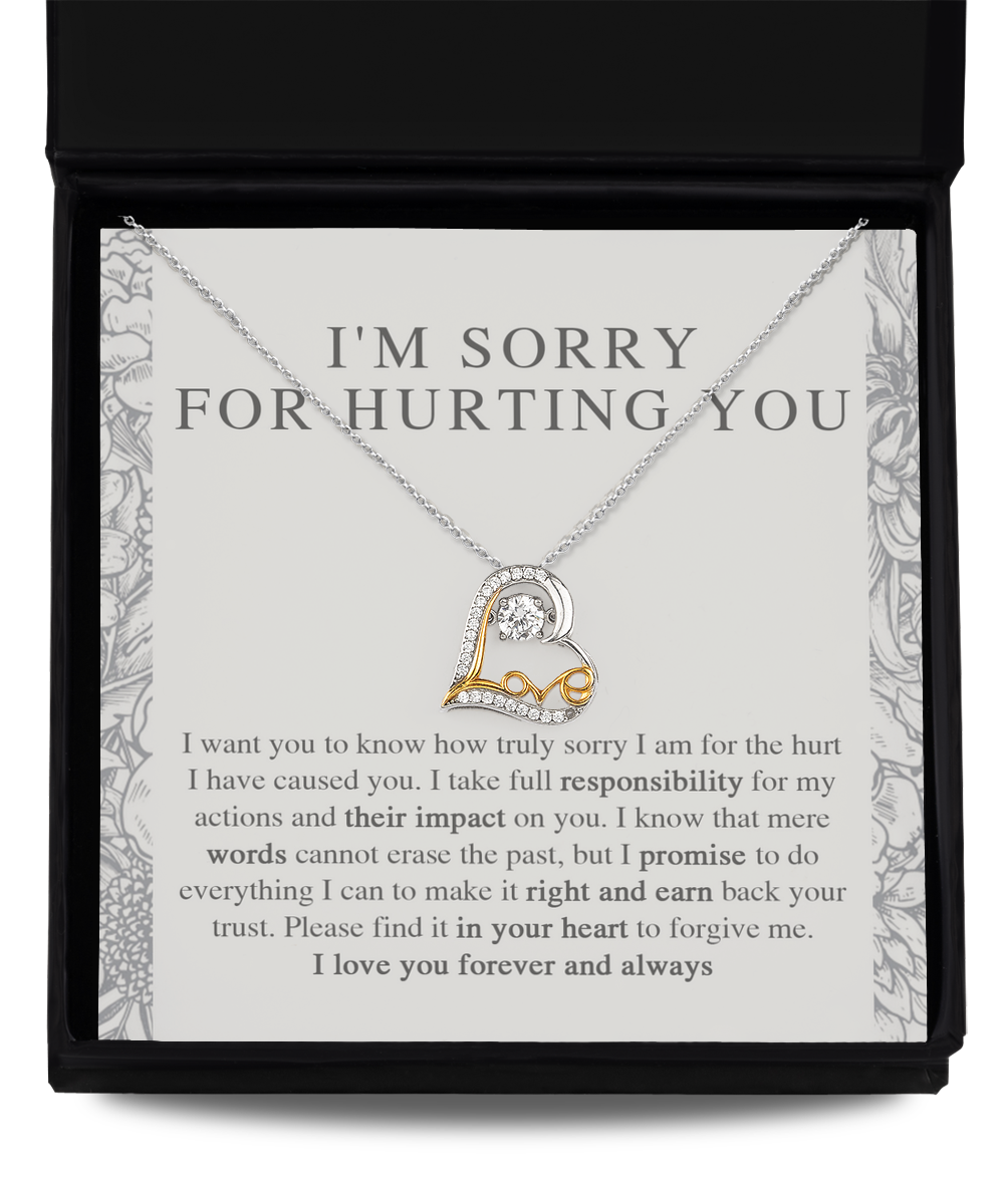 I am sorry for hurting you - I want you to know how truly sorry I am  for the hurt I have caused you, I take full responsibility for my actions and their impact on you, I promise to do everything I can to make it right and earn back your trust